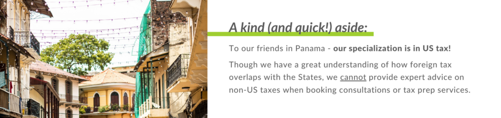 To our friends in Panama - our specialization is in US tax! 
 
Though we have a great understanding of how foreign tax overlaps with the States, we cannot provide expert advice on non-US taxes when booking consultations or tax prep services.