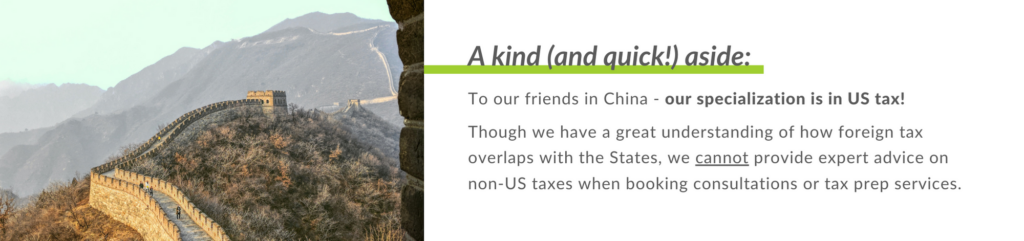 To our friends in China - our specialization is in US tax! 
 
Though we have a great understanding of how foreign tax overlaps with the States, we cannot provide expert advice on non-US taxes when booking consultations or tax prep services.