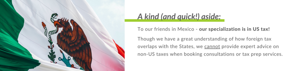 To our friends in Mexico - our specialization is in US tax! 
 
Though we have a great understanding of how foreign tax overlaps with the States, we cannot provide expert advice on non-US taxes when booking consultations or tax prep services.