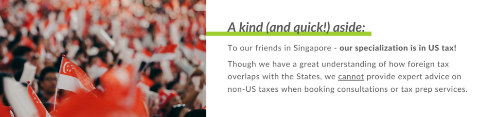 To our friends in Singapore - our specialization is in US tax! 
 
Though we have a great understanding of how foreign tax overlaps with the States, we cannot provide expert advice on non-US taxes when booking consultations or tax prep services.
 